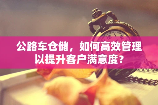 公路车仓储，如何高效管理以提升客户满意度？