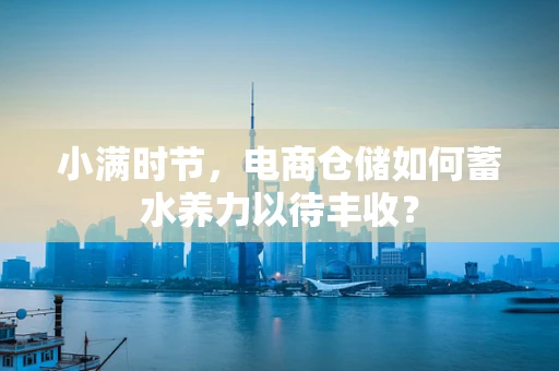 小满时节，电商仓储如何蓄水养力以待丰收？