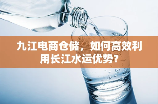 九江电商仓储，如何高效利用长江水运优势？
