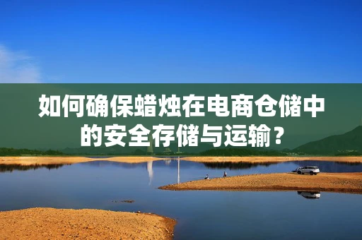 如何确保蜡烛在电商仓储中的安全存储与运输？