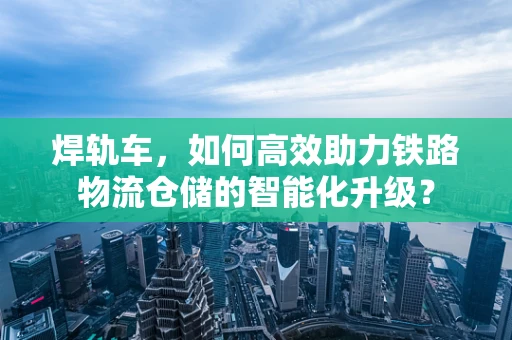焊轨车，如何高效助力铁路物流仓储的智能化升级？