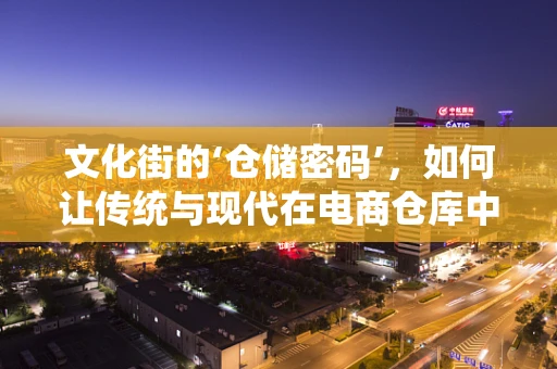 文化街的‘仓储密码’，如何让传统与现代在电商仓库中和谐共舞？