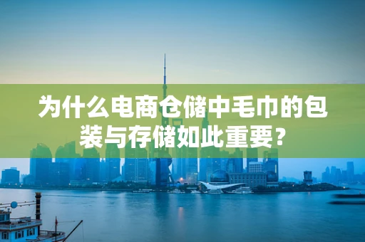 为什么电商仓储中毛巾的包装与存储如此重要？