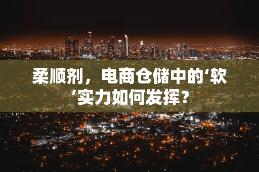 柔顺剂，电商仓储中的‘软’实力如何发挥？