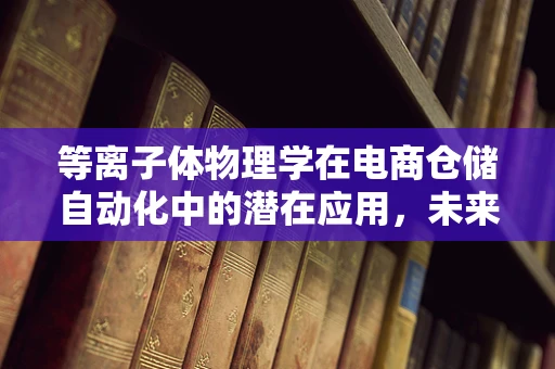 等离子体物理学在电商仓储自动化中的潜在应用，未来仓储的‘隐形推手’？