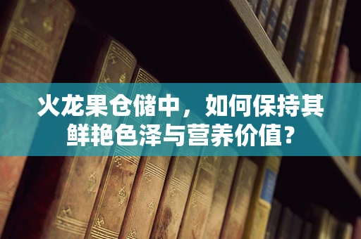 火龙果仓储中，如何保持其鲜艳色泽与营养价值？