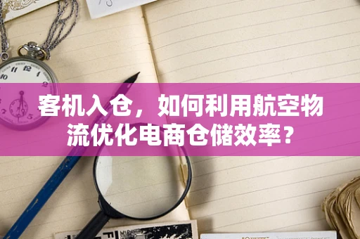 客机入仓，如何利用航空物流优化电商仓储效率？