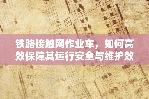 铁路接触网作业车，如何高效保障其运行安全与维护效率？