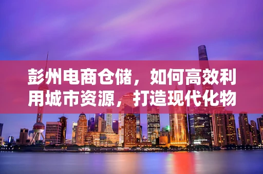 彭州电商仓储，如何高效利用城市资源，打造现代化物流枢纽？