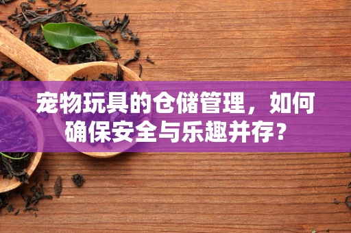 宠物玩具的仓储管理，如何确保安全与乐趣并存？