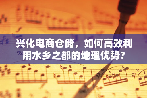 兴化电商仓储，如何高效利用水乡之都的地理优势？