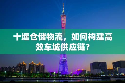 十堰仓储物流，如何构建高效车城供应链？