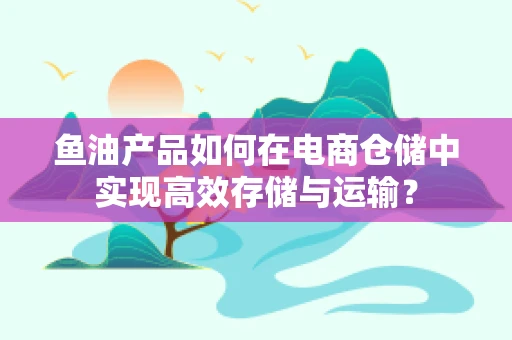 鱼油产品如何在电商仓储中实现高效存储与运输？
