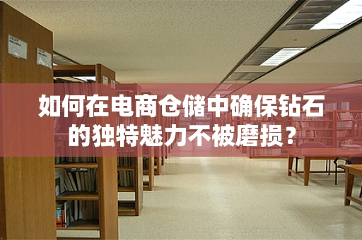 如何在电商仓储中确保钻石的独特魅力不被磨损？