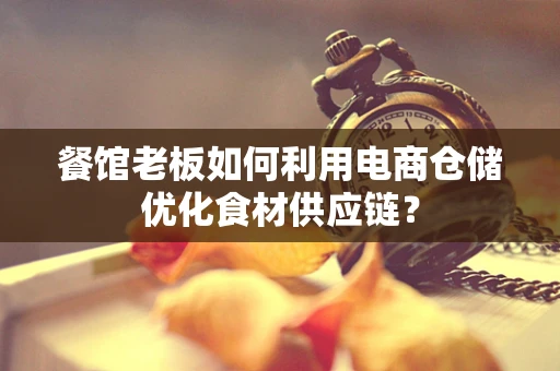 餐馆老板如何利用电商仓储优化食材供应链？