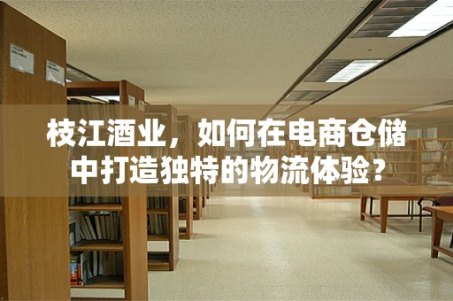 枝江酒业，如何在电商仓储中打造独特的物流体验？
