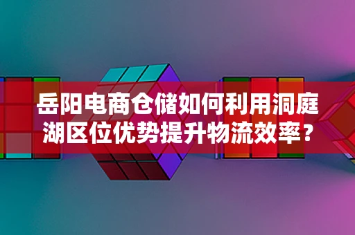 岳阳电商仓储如何利用洞庭湖区位优势提升物流效率？