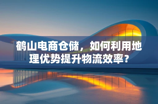 鹤山电商仓储，如何利用地理优势提升物流效率？