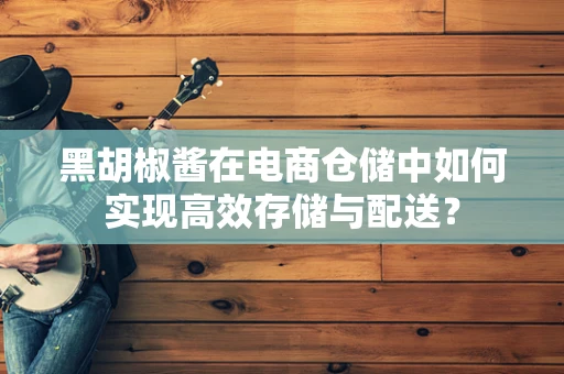 黑胡椒酱在电商仓储中如何实现高效存储与配送？