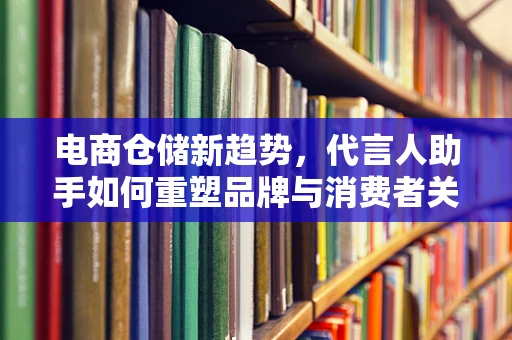 电商仓储新趋势，代言人助手如何重塑品牌与消费者关系？