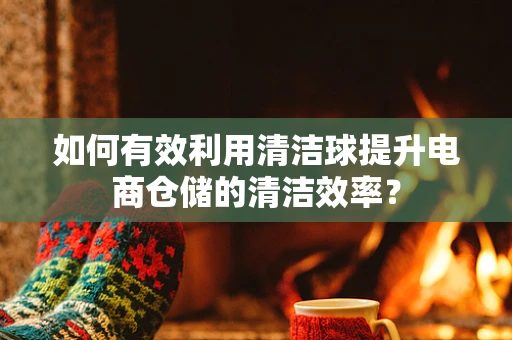 如何有效利用清洁球提升电商仓储的清洁效率？
