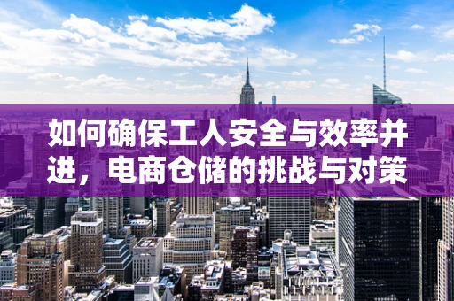 如何确保工人安全与效率并进，电商仓储的挑战与对策