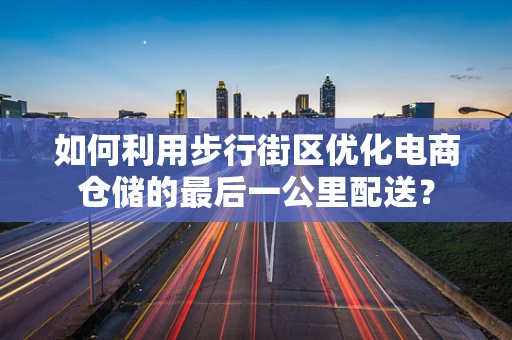 如何利用步行街区优化电商仓储的最后一公里配送？