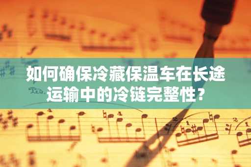 如何确保冷藏保温车在长途运输中的冷链完整性？
