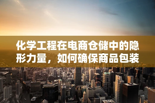 化学工程在电商仓储中的隐形力量，如何确保商品包装安全无虞？