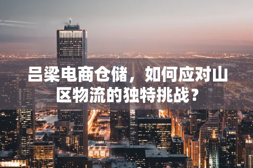 吕梁电商仓储，如何应对山区物流的独特挑战？