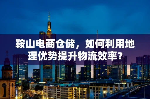 鞍山电商仓储，如何利用地理优势提升物流效率？