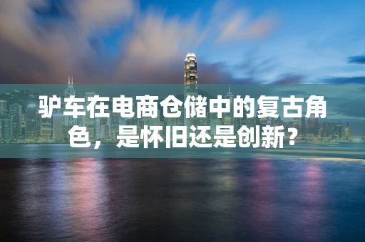 驴车在电商仓储中的复古角色，是怀旧还是创新？
