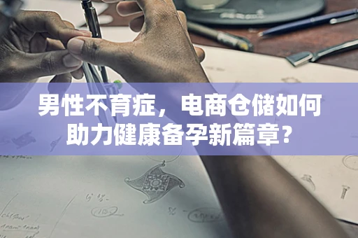 男性不育症，电商仓储如何助力健康备孕新篇章？