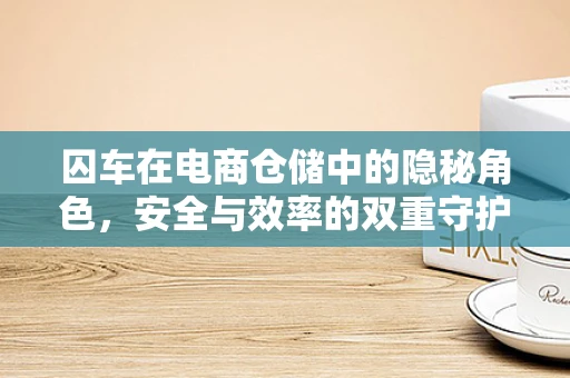 囚车在电商仓储中的隐秘角色，安全与效率的双重守护者？