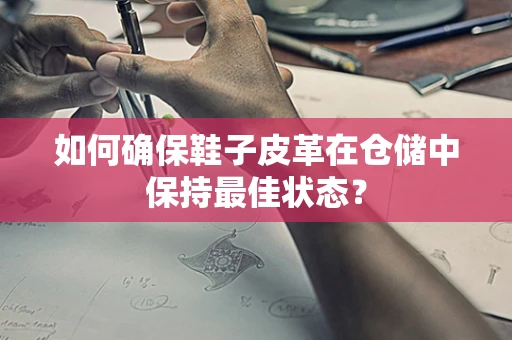 如何确保鞋子皮革在仓储中保持最佳状态？
