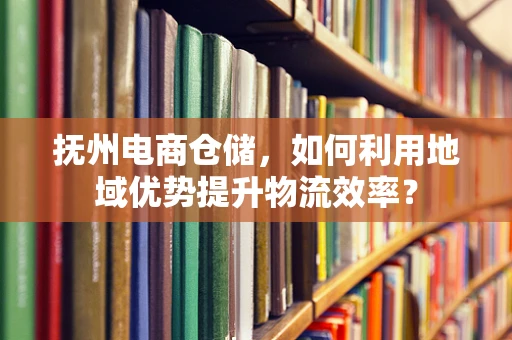 抚州电商仓储，如何利用地域优势提升物流效率？