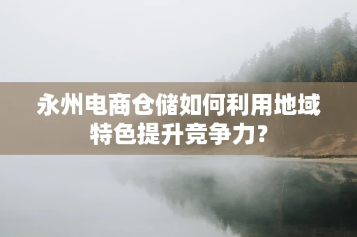 永州电商仓储如何利用地域特色提升竞争力？