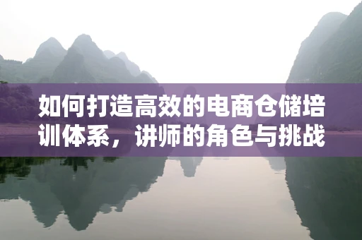 如何打造高效的电商仓储培训体系，讲师的角色与挑战？