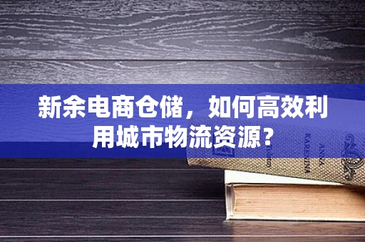 新余电商仓储，如何高效利用城市物流资源？