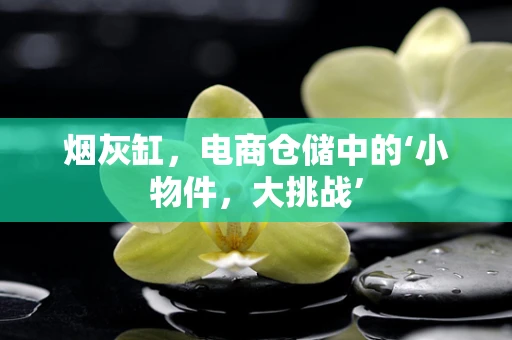 烟灰缸，电商仓储中的‘小物件，大挑战’
