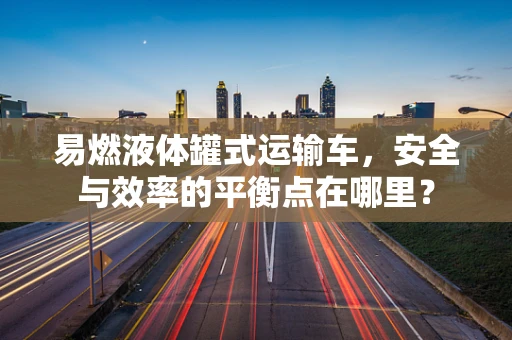 易燃液体罐式运输车，安全与效率的平衡点在哪里？
