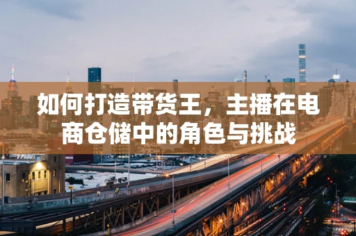 如何打造带货王，主播在电商仓储中的角色与挑战