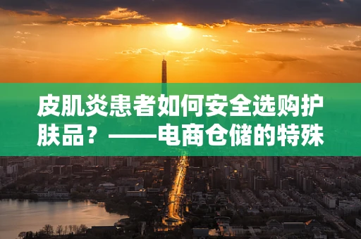 皮肌炎患者如何安全选购护肤品？——电商仓储的特殊考量