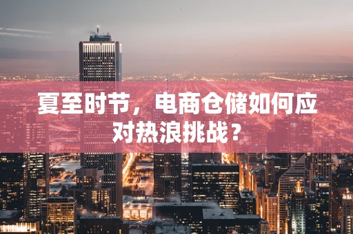 夏至时节，电商仓储如何应对热浪挑战？