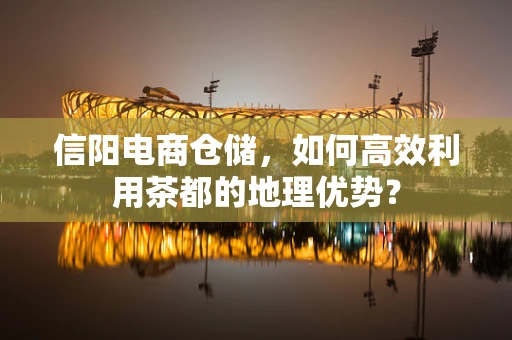 信阳电商仓储，如何高效利用茶都的地理优势？