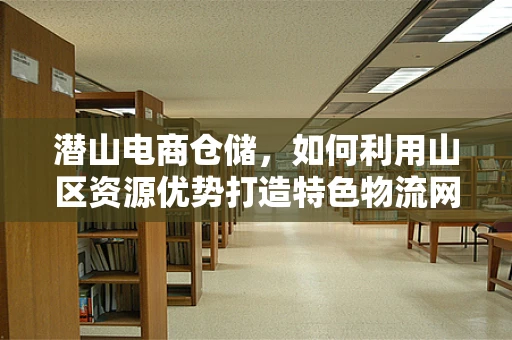 潜山电商仓储，如何利用山区资源优势打造特色物流网络？