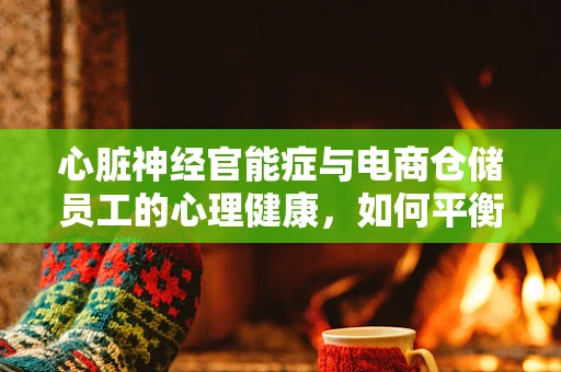心脏神经官能症与电商仓储员工的心理健康，如何平衡工作与健康？