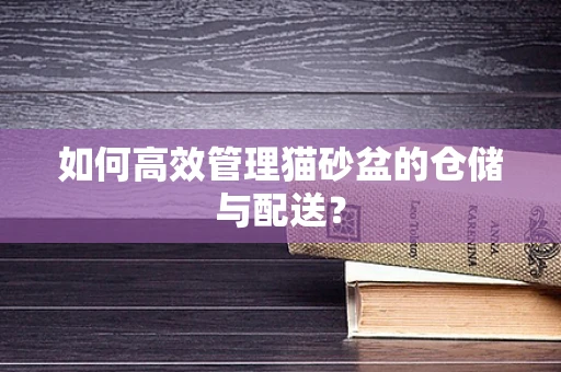如何高效管理猫砂盆的仓储与配送？