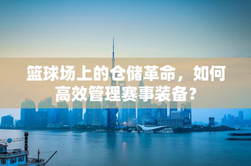 篮球场上的仓储革命，如何高效管理赛事装备？