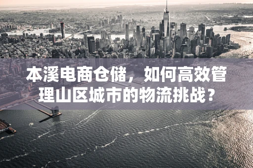 本溪电商仓储，如何高效管理山区城市的物流挑战？